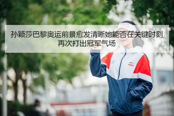 孙颖莎巴黎奥运前景愈发清晰她能否在关键时刻再次打出冠军气场
